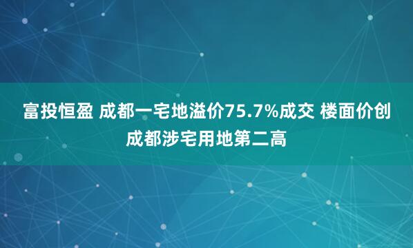富投恒盈 成都一宅地溢价75.7%成交 楼面价创成都涉宅用地第二高