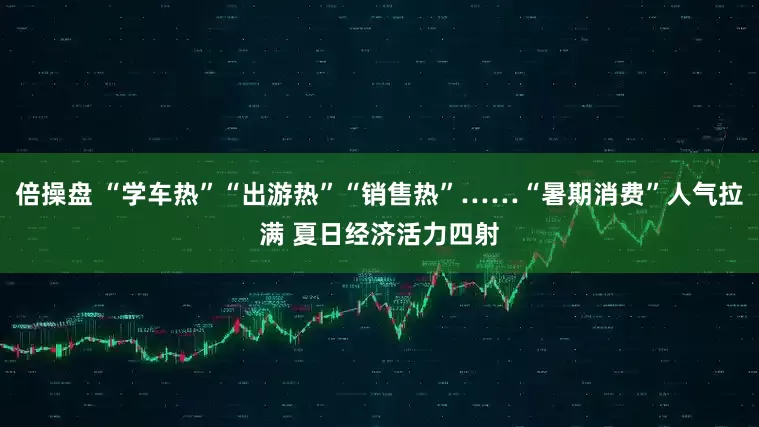 倍操盘 “学车热”“出游热”“销售热”……“暑期消费”人气拉满 夏日经济活力四射