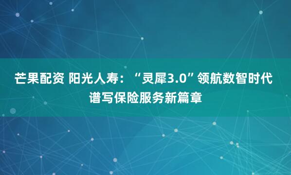 芒果配资 阳光人寿：“灵犀3.0”领航数智时代 谱写保险服务新篇章