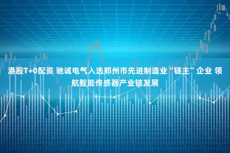 港股T+0配资 驰诚电气入选郑州市先进制造业“链主”企业 领航智能传感器产业链发展