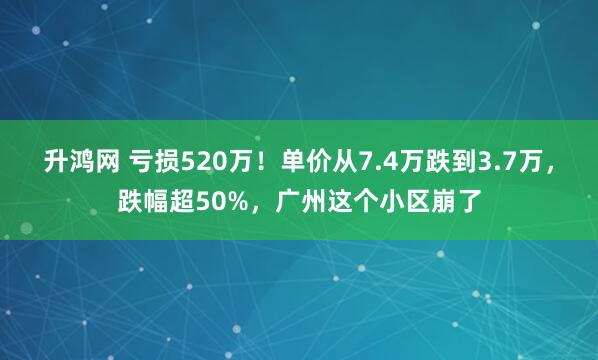 升鸿网 亏损520万！单价从7.4万跌到3.7万，跌幅超50%，广州这个小区崩了