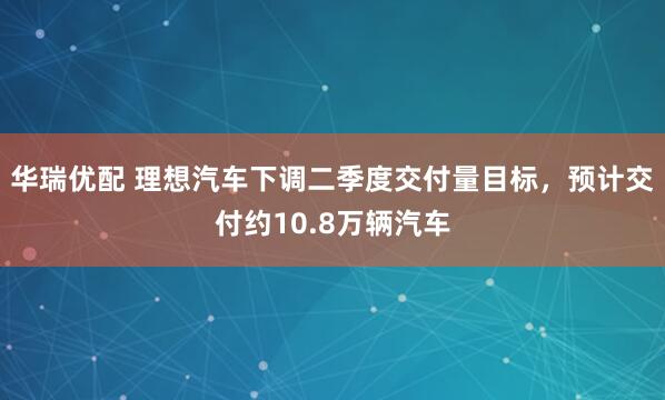 华瑞优配 理想汽车下调二季度交付量目标，预计交付约10.8万辆汽车