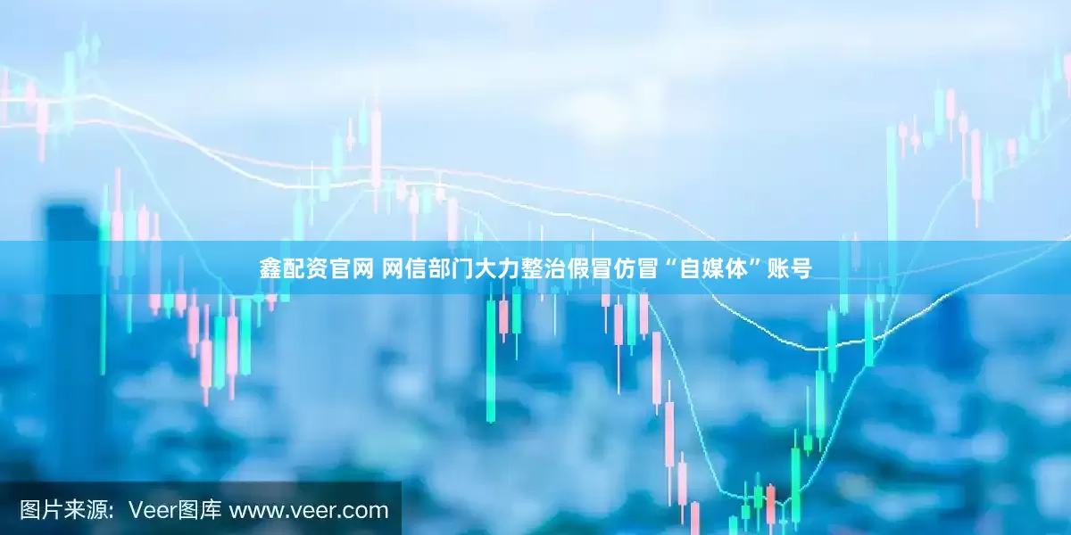 鑫配资官网 网信部门大力整治假冒仿冒“自媒体”账号