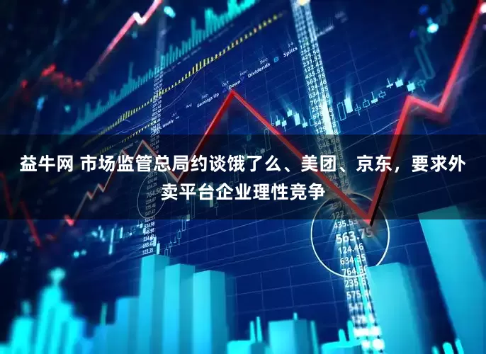 益牛网 市场监管总局约谈饿了么、美团、京东，要求外卖平台企业理性竞争