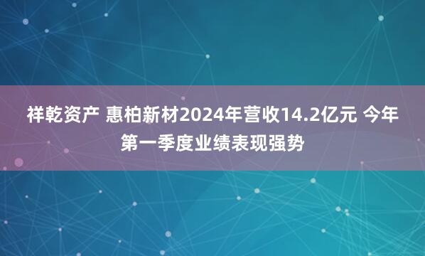 祥乾资产 惠柏新材2024年营收14.2亿元 今年第一季度业绩表现强势