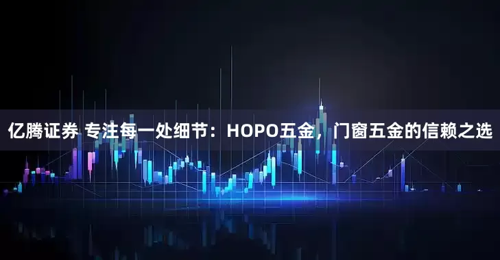 亿腾证券 专注每一处细节：HOPO五金，门窗五金的信赖之选