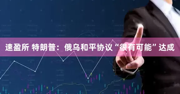 速盈所 特朗普：俄乌和平协议“很有可能”达成