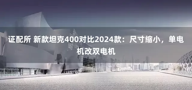 证配所 新款坦克400对比2024款：尺寸缩小，单电机改双电机