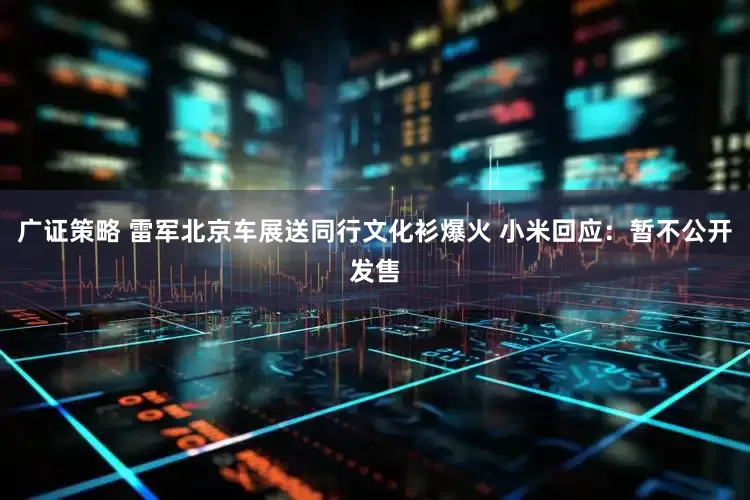 广证策略 雷军北京车展送同行文化衫爆火 小米回应：暂不公开发售
