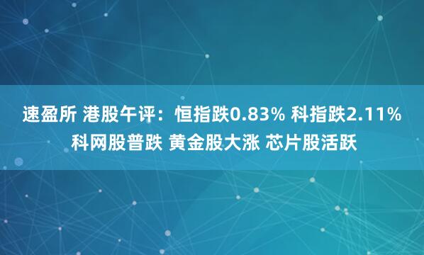 速盈所 港股午评：恒指跌0.83% 科指跌2.11% 科网股普跌 黄金股大涨 芯片股活跃