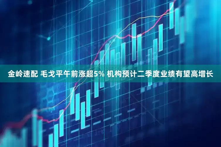 金岭速配 毛戈平午前涨超5% 机构预计二季度业绩有望高增长
